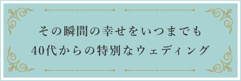 その瞬間の幸せをいつまでも40代からの特別なウェディング
